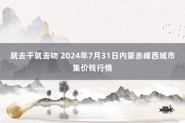 就去干就去吻 2024年7月31日内蒙赤峰西城市集价钱行情