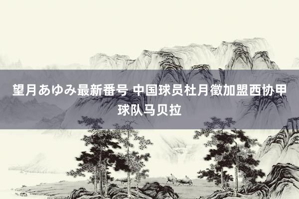 望月あゆみ最新番号 中国球员杜月徵加盟西协甲球队马贝拉