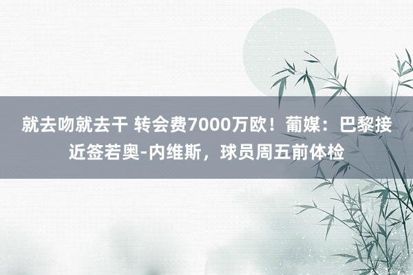 就去吻就去干 转会费7000万欧！葡媒：巴黎接近签若奥-内维斯，球员周五前体检