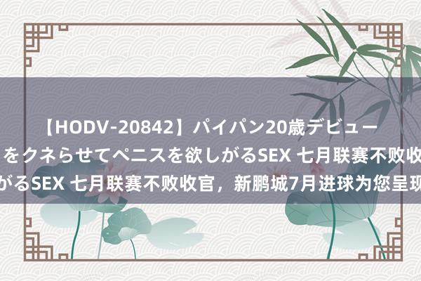 【HODV-20842】パイパン20歳デビュー 望月あゆみ 8頭身ボディをクネらせてペニスを欲しがるSEX 七月联赛不败收官，新鹏城7月进球为您呈现