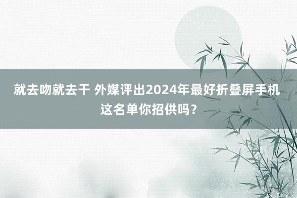 就去吻就去干 外媒评出2024年最好折叠屏手机 这名单你招供吗？