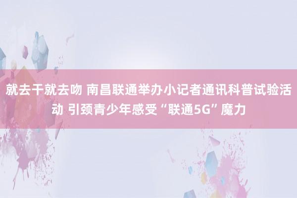 就去干就去吻 南昌联通举办小记者通讯科普试验活动 引颈青少年感受“联通5G”魔力