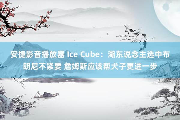 安捷影音播放器 Ice Cube：湖东说念主选中布朗尼不紧要 詹姆斯应该帮犬子更进一步