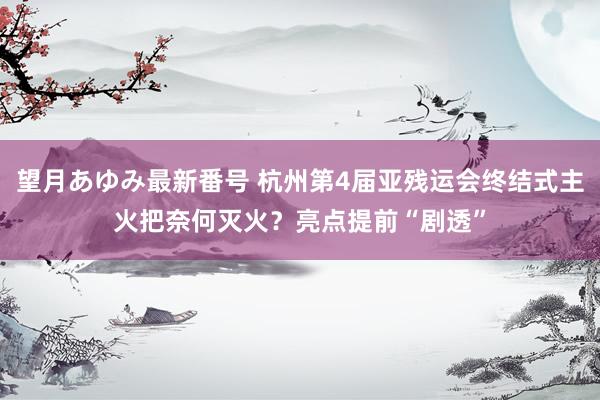 望月あゆみ最新番号 杭州第4届亚残运会终结式主火把奈何灭火？亮点提前“剧透”