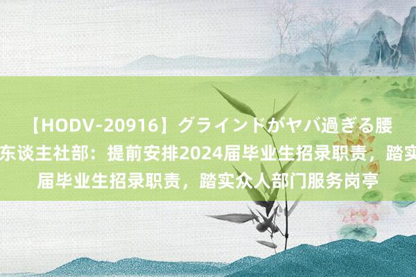 【HODV-20916】グラインドがヤバ過ぎる腰振り騎乗位 4時間 东谈主社部：提前安排2024届毕业生招录职责，踏实众人部门服务岗亭