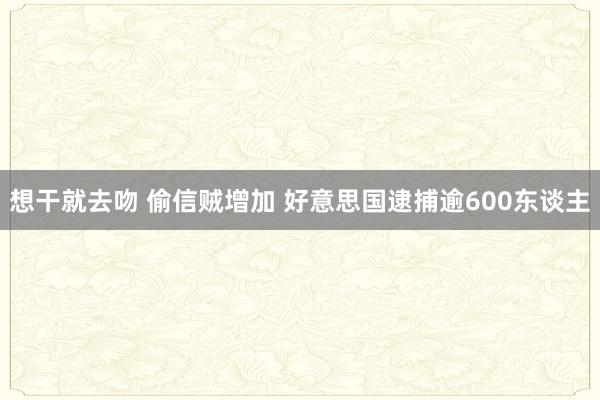 想干就去吻 偷信贼增加 好意思国逮捕逾600东谈主