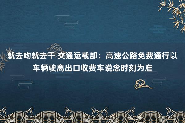 就去吻就去干 交通运载部：高速公路免费通行以车辆驶离出口收费车说念时刻为准