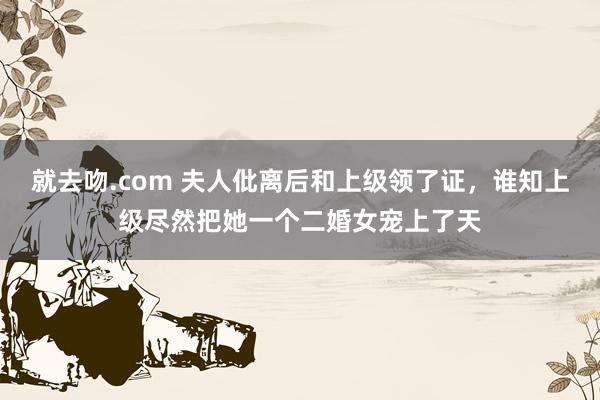 就去吻.com 夫人仳离后和上级领了证，谁知上级尽然把她一个二婚女宠上了天