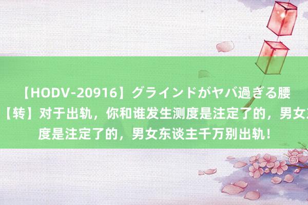 【HODV-20916】グラインドがヤバ過ぎる腰振り騎乗位 4時間 【转】对于出轨，你和谁发生测度是注定了的，男女东谈主千万别出轨！