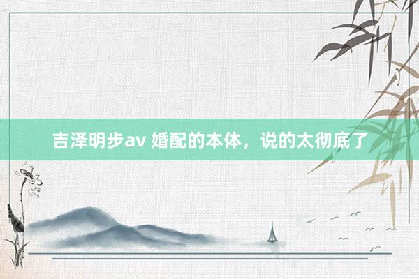 吉泽明步av 婚配的本体，说的太彻底了