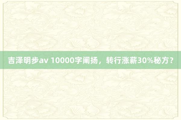 吉泽明步av 10000字阐扬，转行涨薪30%秘方？