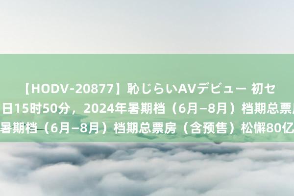 【HODV-20877】恥じらいAVデビュー 初セックス4時間 摈弃8月3日15时50分，2024年暑期档（6月—8月）档期总票房（含预售）松懈80亿