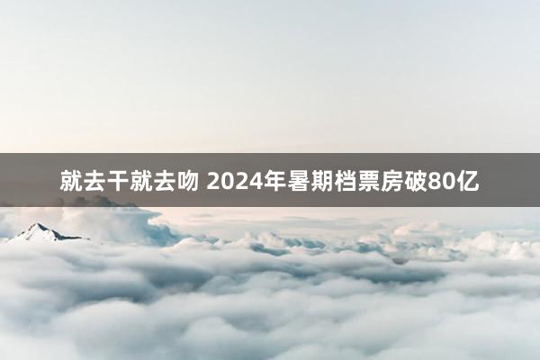 就去干就去吻 2024年暑期档票房破80亿