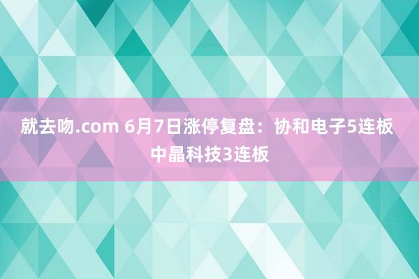 就去吻.com 6月7日涨停复盘：协和电子5连板 中晶科技3连板