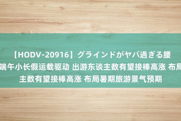 【HODV-20916】グラインドがヤバ過ぎる腰振り騎乗位 4時間 端午小长假运载驱动 出游东谈主数有望接棒高涨 布局暑期旅游景气预期