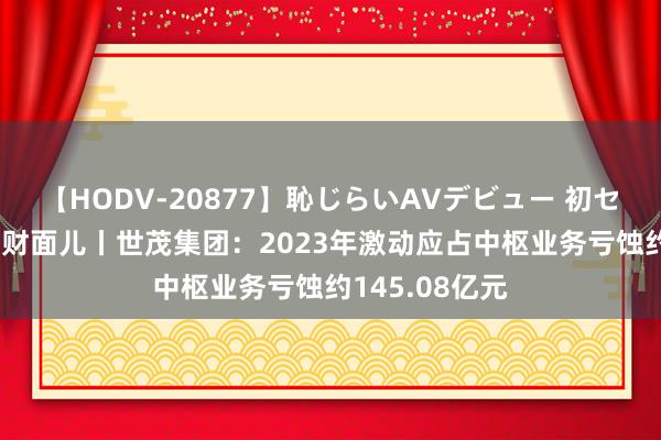 【HODV-20877】恥じらいAVデビュー 初セックス4時間 财面儿丨世茂集团：2023年激动应占中枢业务亏蚀约145.08亿元