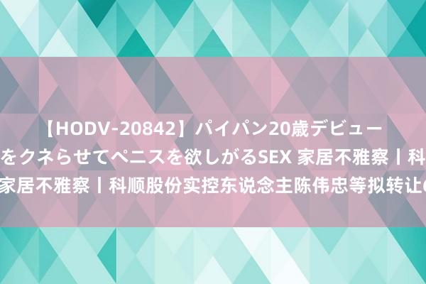 【HODV-20842】パイパン20歳デビュー 望月あゆみ 8頭身ボディをクネらせてペニスを欲しがるSEX 家居不雅察丨科顺股份实控东说念主陈伟忠等拟转让6.7%股权