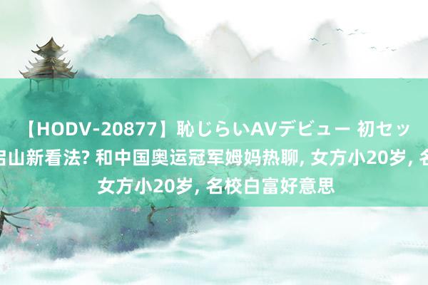 【HODV-20877】恥じらいAVデビュー 初セックス4時間 霍启山新看法? 和中国奥运冠军姆妈热聊， 女方小20岁， 名校白富好意思