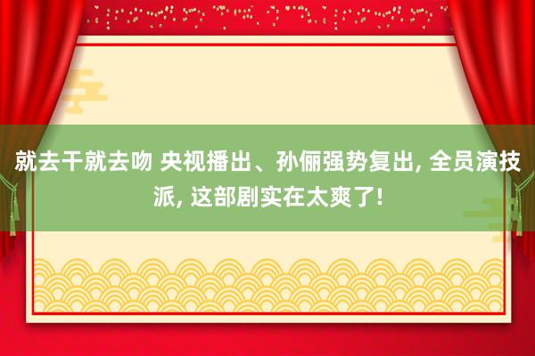 就去干就去吻 央视播出、孙俪强势复出， 全员演技派， 这部剧实在太爽了!