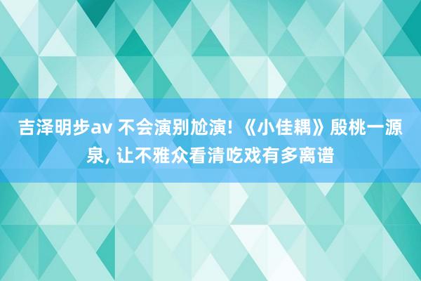 吉泽明步av 不会演别尬演! 《小佳耦》殷桃一源泉， 让不雅众看清吃戏有多离谱