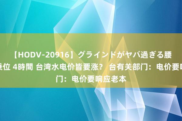 【HODV-20916】グラインドがヤバ過ぎる腰振り騎乗位 4時間 台湾水电价皆要涨？ 台有关部门：电价要响应老本