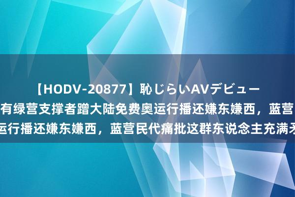 【HODV-20877】恥じらいAVデビュー 初セックス4時間 台媒：有绿营支撑者蹭大陆免费奥运行播还嫌东嫌西，蓝营民代痛批这群东说念主充满矛盾