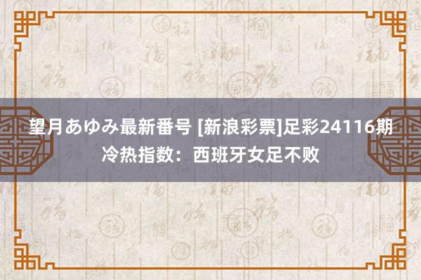 望月あゆみ最新番号 [新浪彩票]足彩24116期冷热指数：西班牙女足不败