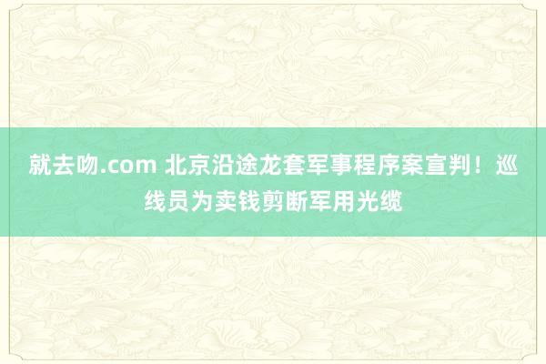 就去吻.com 北京沿途龙套军事程序案宣判！巡线员为卖钱剪断军用光缆