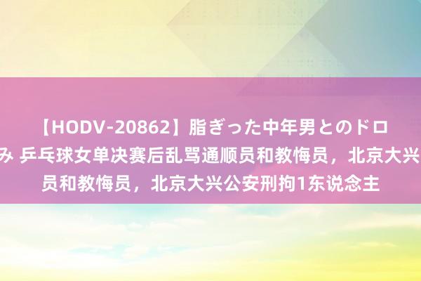 【HODV-20862】脂ぎった中年男とのドロドロ性交 望月あゆみ 乒乓球女单决赛后乱骂通顺员和教悔员，北京大兴公安刑拘1东说念主