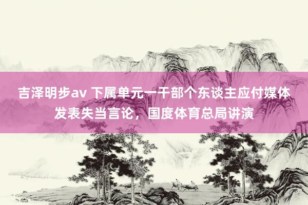 吉泽明步av 下属单元一干部个东谈主应付媒体发表失当言论，国度体育总局讲演