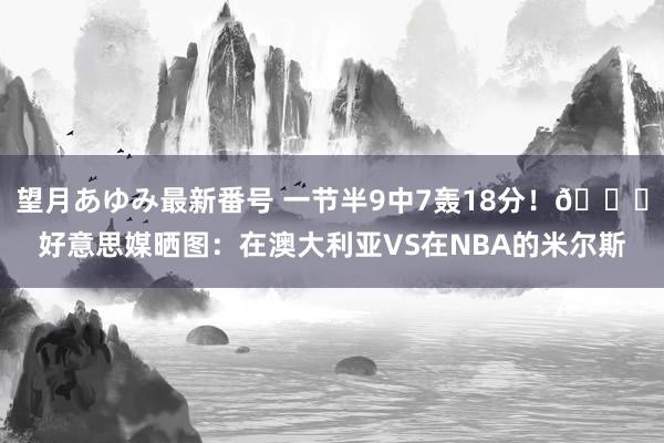 望月あゆみ最新番号 一节半9中7轰18分！?好意思媒晒图：在澳大利亚VS在NBA的米尔斯