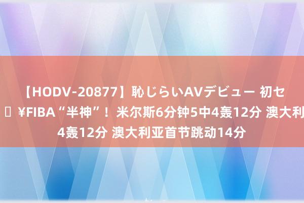 【HODV-20877】恥じらいAVデビュー 初セックス4時間 ?FIBA“半神”！米尔斯6分钟5中4轰12分 澳大利亚首节跳动14分