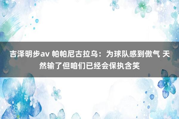 吉泽明步av 帕帕尼古拉乌：为球队感到傲气 天然输了但咱们已经会保执含笑