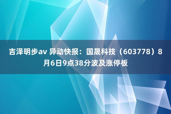 吉泽明步av 异动快报：国晟科技（603778）8月6日9点38分波及涨停板