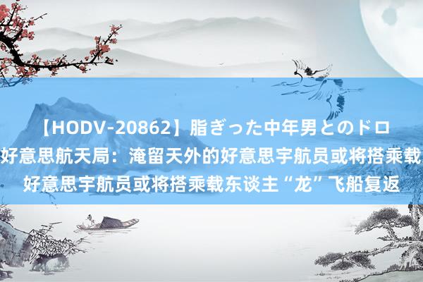 【HODV-20862】脂ぎった中年男とのドロドロ性交 望月あゆみ 好意思航天局：淹留天外的好意思宇航员或将搭乘载东谈主“龙”飞船复返