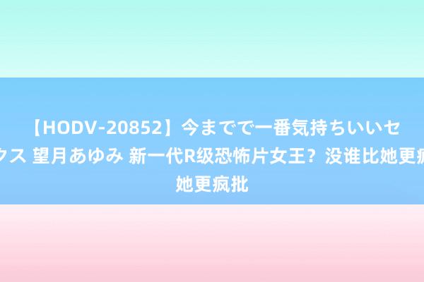 【HODV-20852】今までで一番気持ちいいセックス 望月あゆみ 新一代R级恐怖片女王？没谁比她更疯批