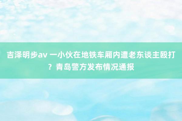 吉泽明步av 一小伙在地铁车厢内遭老东谈主殴打？青岛警方发布情况通报