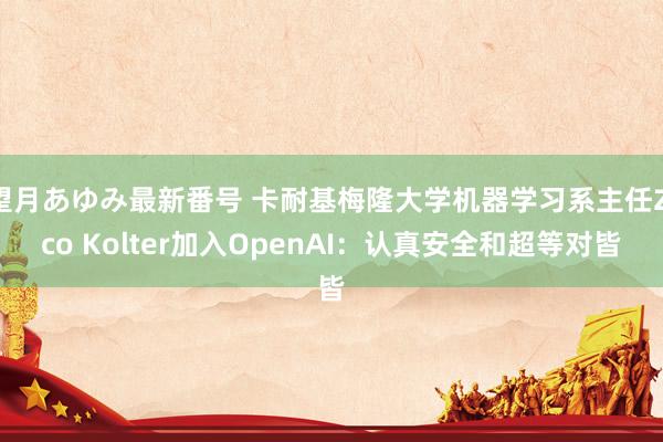 望月あゆみ最新番号 卡耐基梅隆大学机器学习系主任Zico Kolter加入OpenAI：认真安全和超等对皆