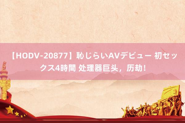 【HODV-20877】恥じらいAVデビュー 初セックス4時間 处理器巨头，历劫！