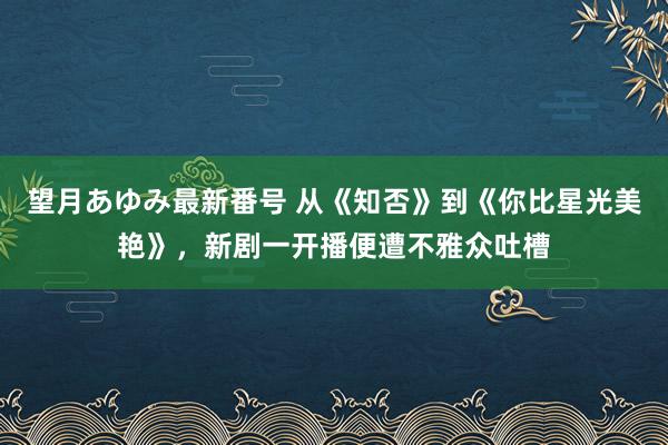 望月あゆみ最新番号 从《知否》到《你比星光美艳》，新剧一开播便遭不雅众吐槽