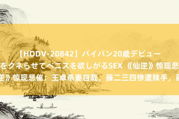 【HODV-20842】パイパン20歳デビュー 望月あゆみ 8頭身ボディをクネらせてペニスを欲しがるSEX 《仙逆》惊现悲催：王卓杀妻自裁，藤二三四惨遭辣手，藤秀秀侥幸多舛