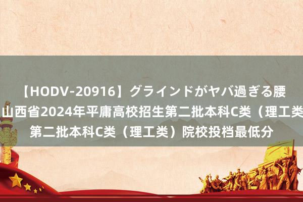 【HODV-20916】グラインドがヤバ過ぎる腰振り騎乗位 4時間 山西省2024年平庸高校招生第二批本科C类（理工类）院校投档最低分