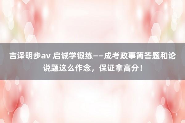 吉泽明步av 启诚学锻练——成考政事简答题和论说题这么作念，保证拿高分！