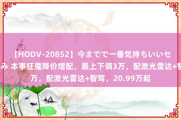 【HODV-20852】今までで一番気持ちいいセックス 望月あゆみ 本事狂魔降价增配，最上下调3万，配激光雷达+智驾，20.99万起