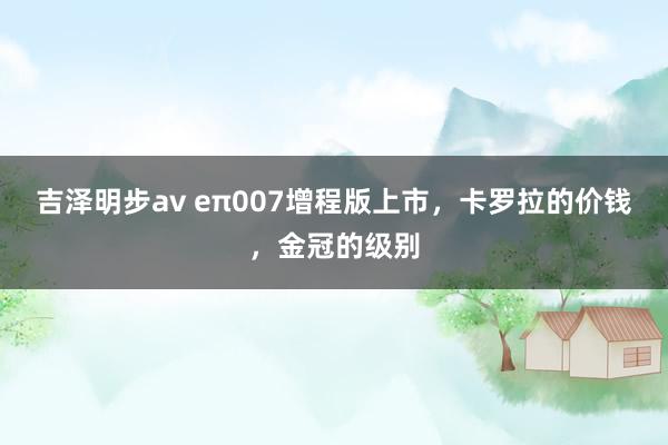 吉泽明步av eπ007增程版上市，卡罗拉的价钱，金冠的级别