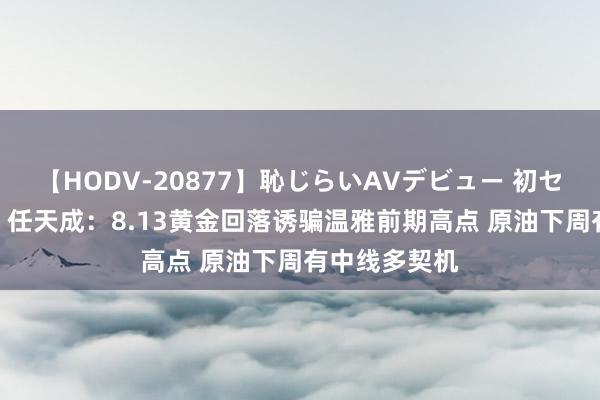 【HODV-20877】恥じらいAVデビュー 初セックス4時間 任天成：8.13黄金回落诱骗温雅前期高点 原油下周有中线多契机