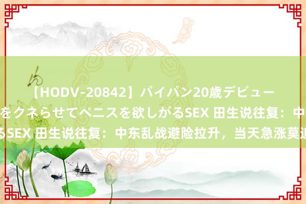 【HODV-20842】パイパン20歳デビュー 望月あゆみ 8頭身ボディをクネらせてペニスを欲しがるSEX 田生说往复：中东乱战避险拉升，当天急涨莫追高