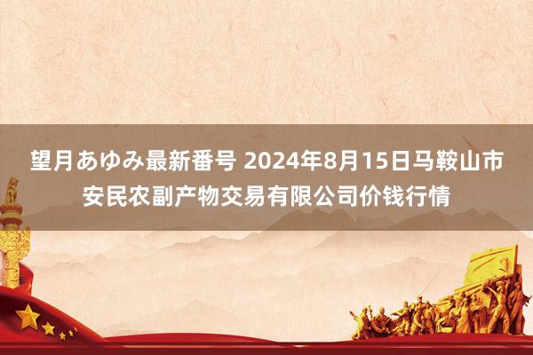 望月あゆみ最新番号 2024年8月15日马鞍山市安民农副产物交易有限公司价钱行情