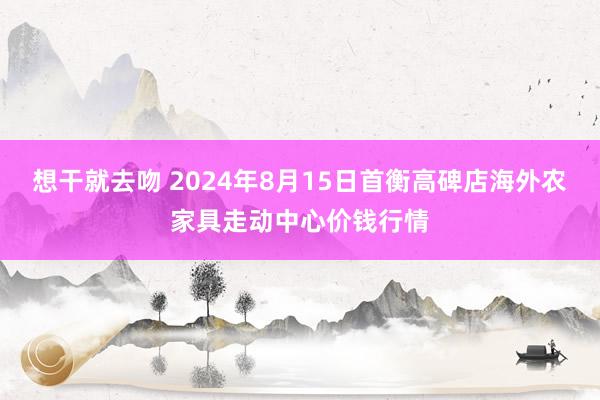 想干就去吻 2024年8月15日首衡高碑店海外农家具走动中心价钱行情