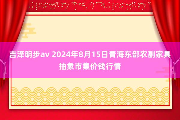 吉泽明步av 2024年8月15日青海东部农副家具抽象市集价钱行情